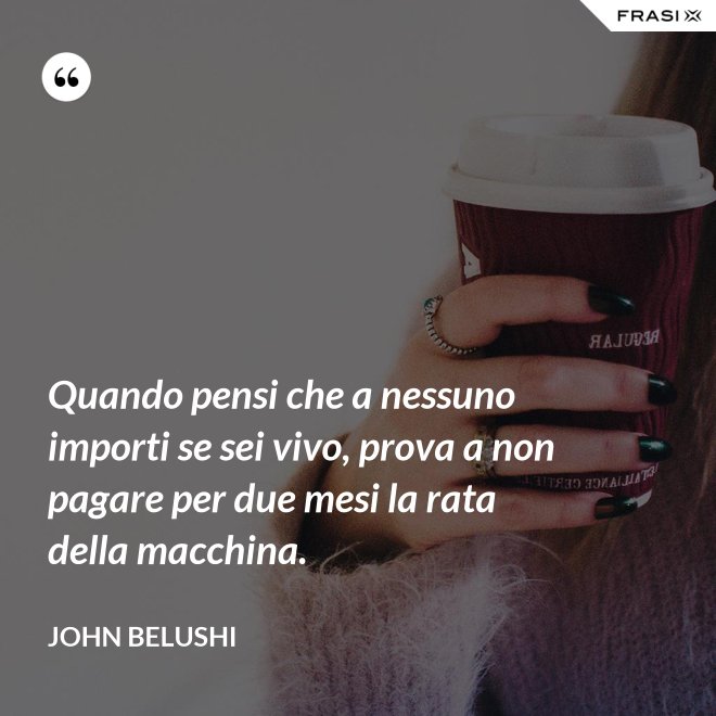 Quando pensi che a nessuno importi se sei vivo, prova a non pagare per due mesi la rata della macchina. - John Belushi