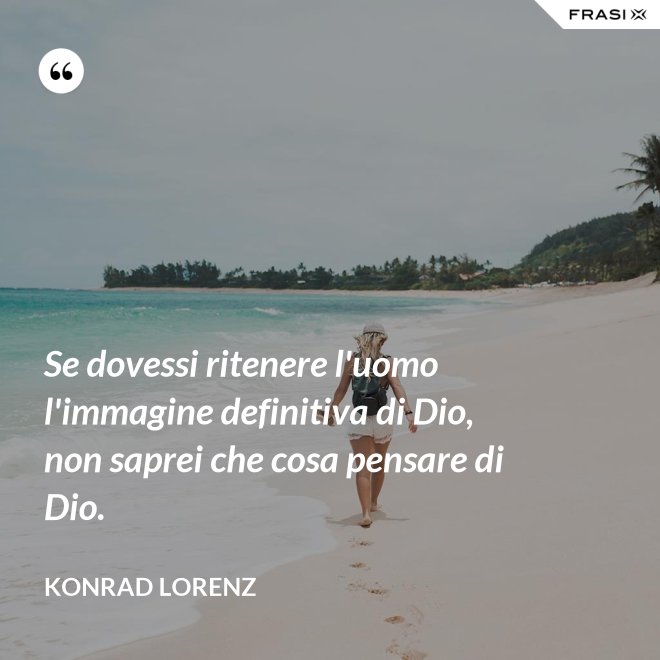 Se dovessi ritenere l'uomo l'immagine definitiva di Dio, non saprei che cosa pensare di Dio. - Konrad Lorenz