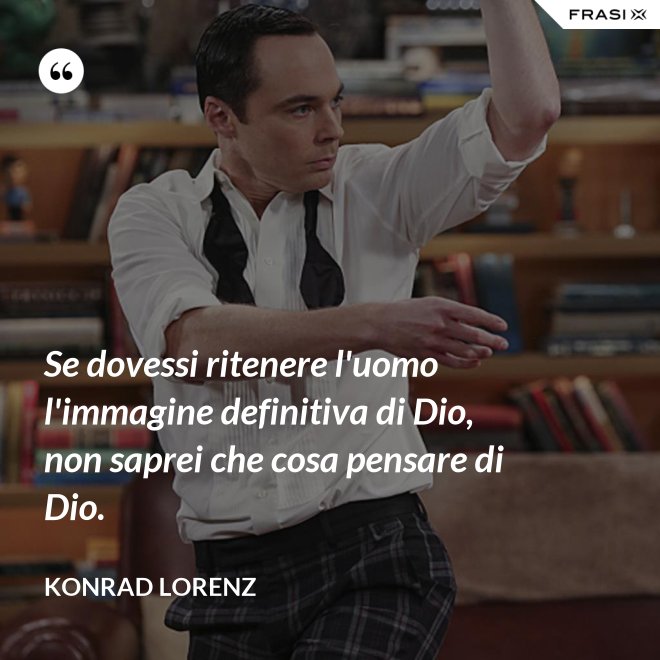 Se dovessi ritenere l'uomo l'immagine definitiva di Dio, non saprei che cosa pensare di Dio. - Konrad Lorenz