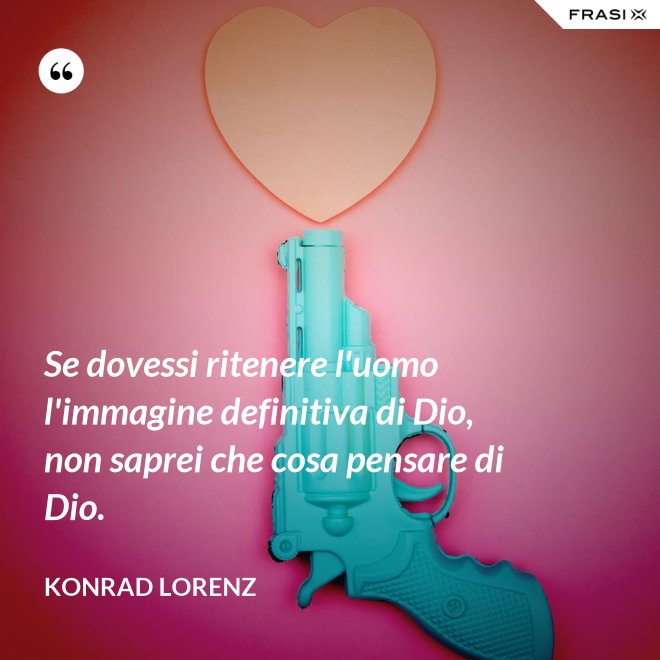 Se dovessi ritenere l'uomo l'immagine definitiva di Dio, non saprei che cosa pensare di Dio. - Konrad Lorenz