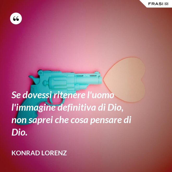 Se dovessi ritenere l'uomo l'immagine definitiva di Dio, non saprei che cosa pensare di Dio. - Konrad Lorenz