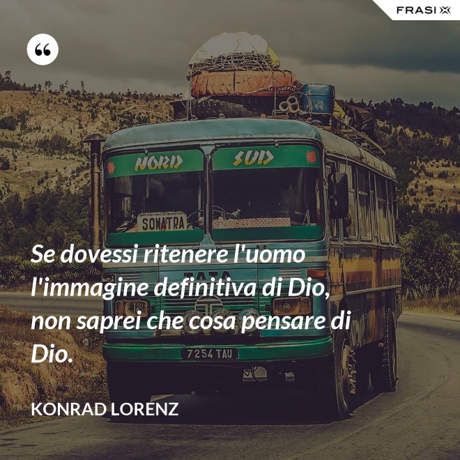 Se dovessi ritenere l'uomo l'immagine definitiva di Dio, non saprei che cosa pensare di Dio. - Konrad Lorenz