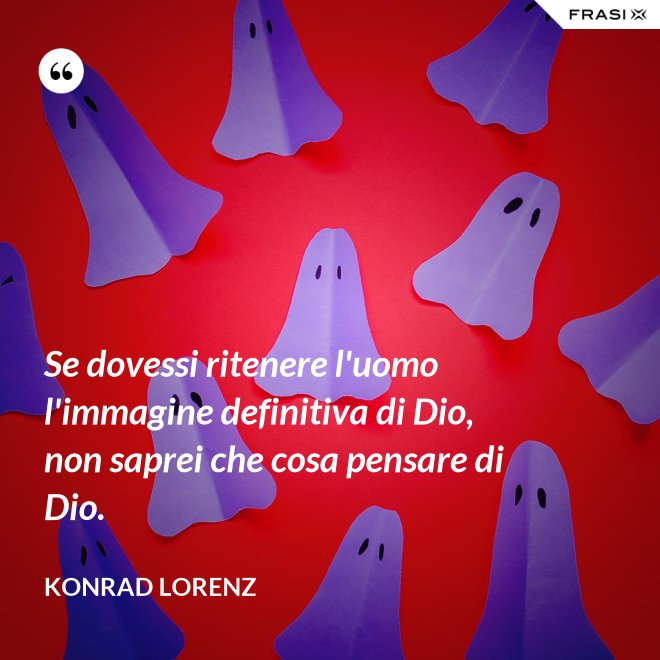 Se dovessi ritenere l'uomo l'immagine definitiva di Dio, non saprei che cosa pensare di Dio. - Konrad Lorenz