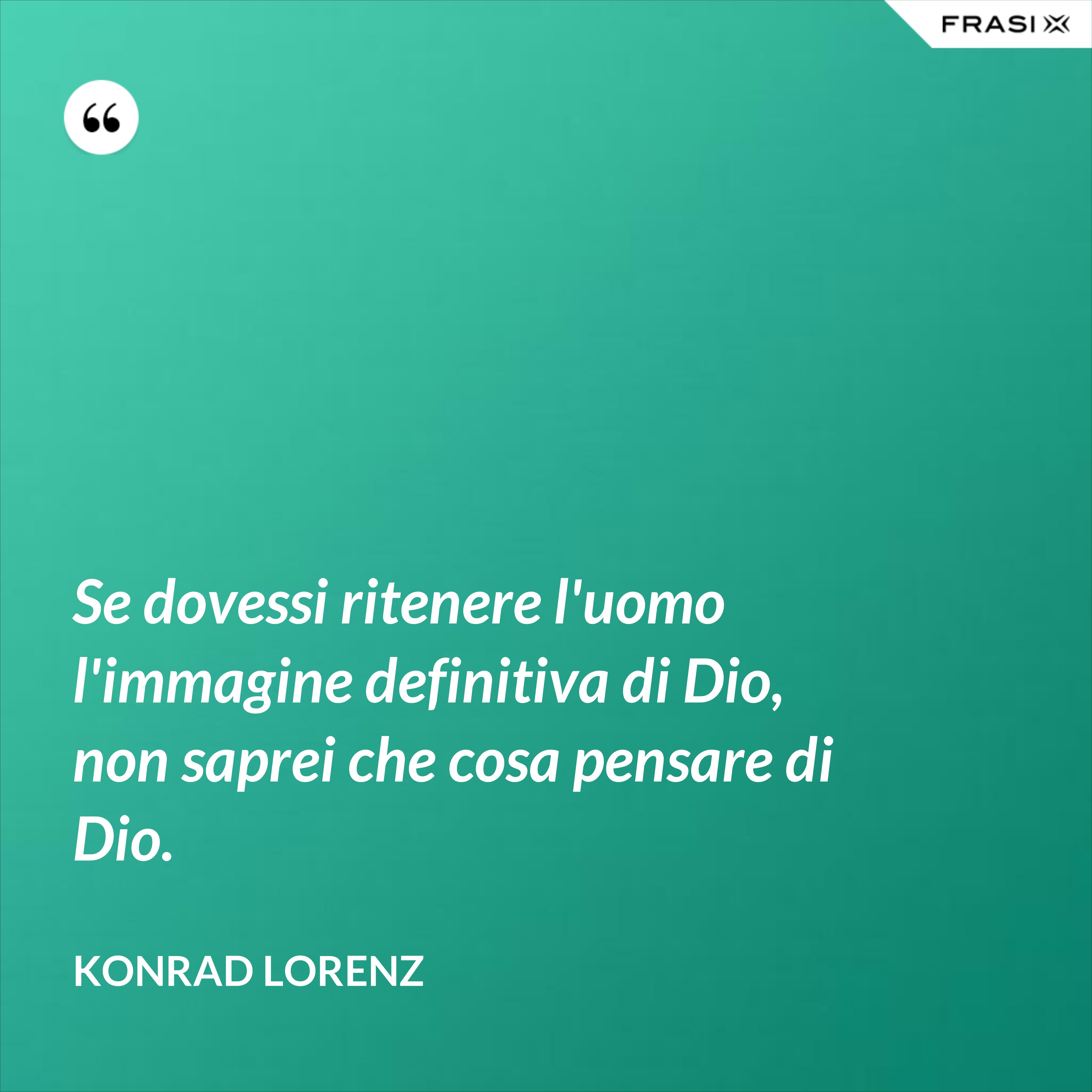 Se dovessi ritenere l'uomo l'immagine definitiva di Dio, non saprei che cosa pensare di Dio. - Konrad Lorenz