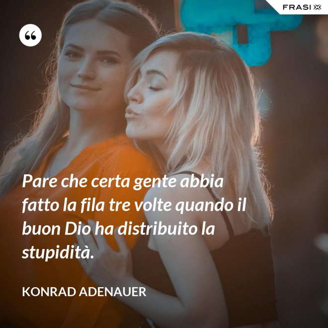 Pare che certa gente abbia fatto la fila tre volte quando il buon Dio ha distribuito la stupidità. - Konrad Adenauer