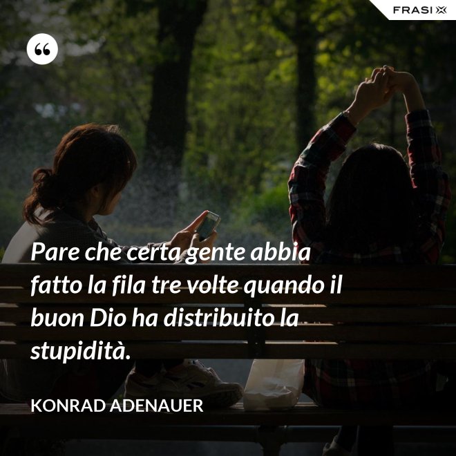 Pare che certa gente abbia fatto la fila tre volte quando il buon Dio ha distribuito la stupidità. - Konrad Adenauer