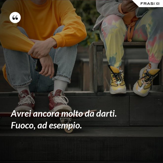 Avrei ancora molto da darti. Fuoco, ad esempio. - Anonimo
