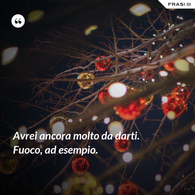 Avrei ancora molto da darti. Fuoco, ad esempio. - Anonimo