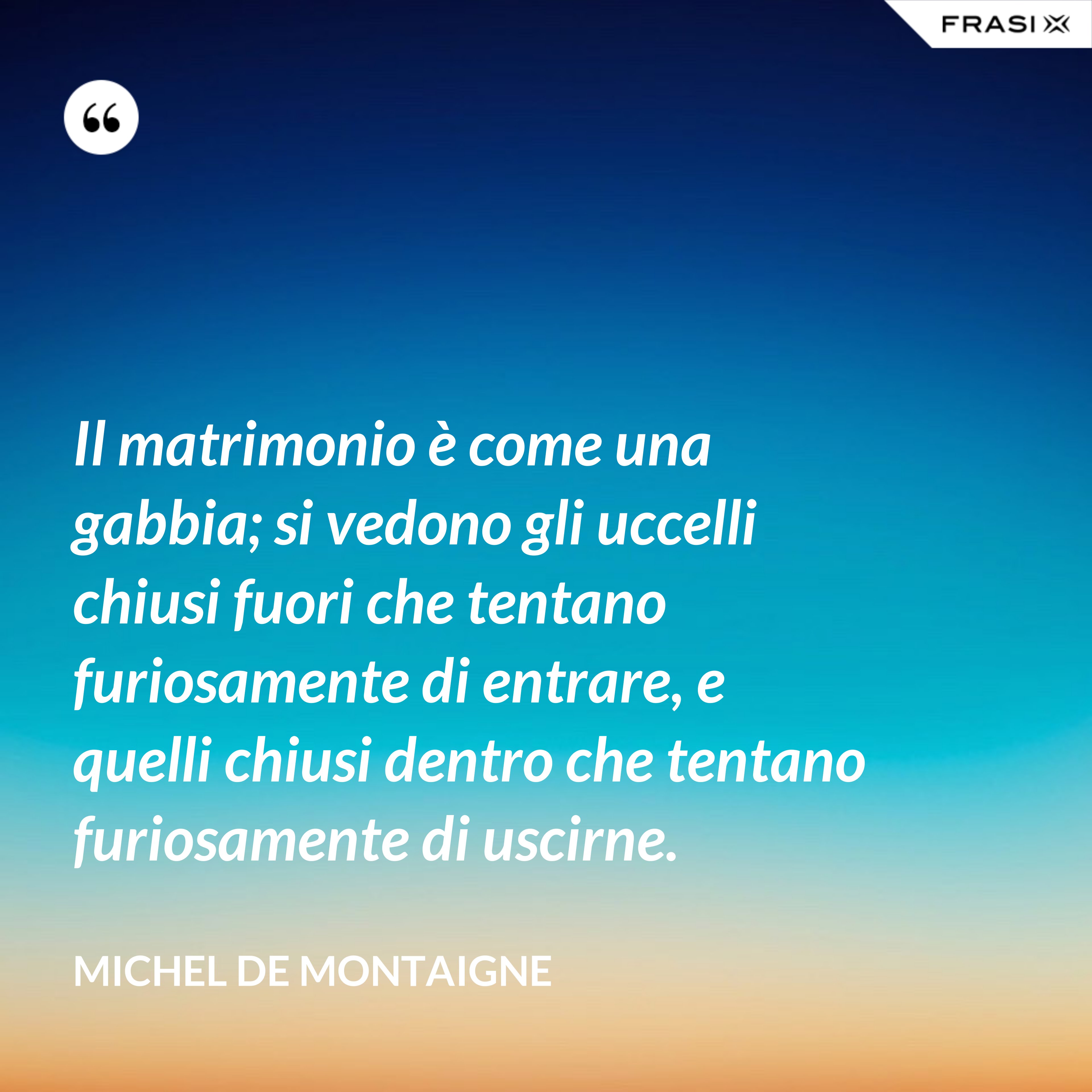 Il matrimonio è come una gabbia; si vedono gli uccelli chiusi fuori che tentano furiosamente di entrare, e quelli chiusi dentro che tentano furiosamente di uscirne. - Michel de Montaigne