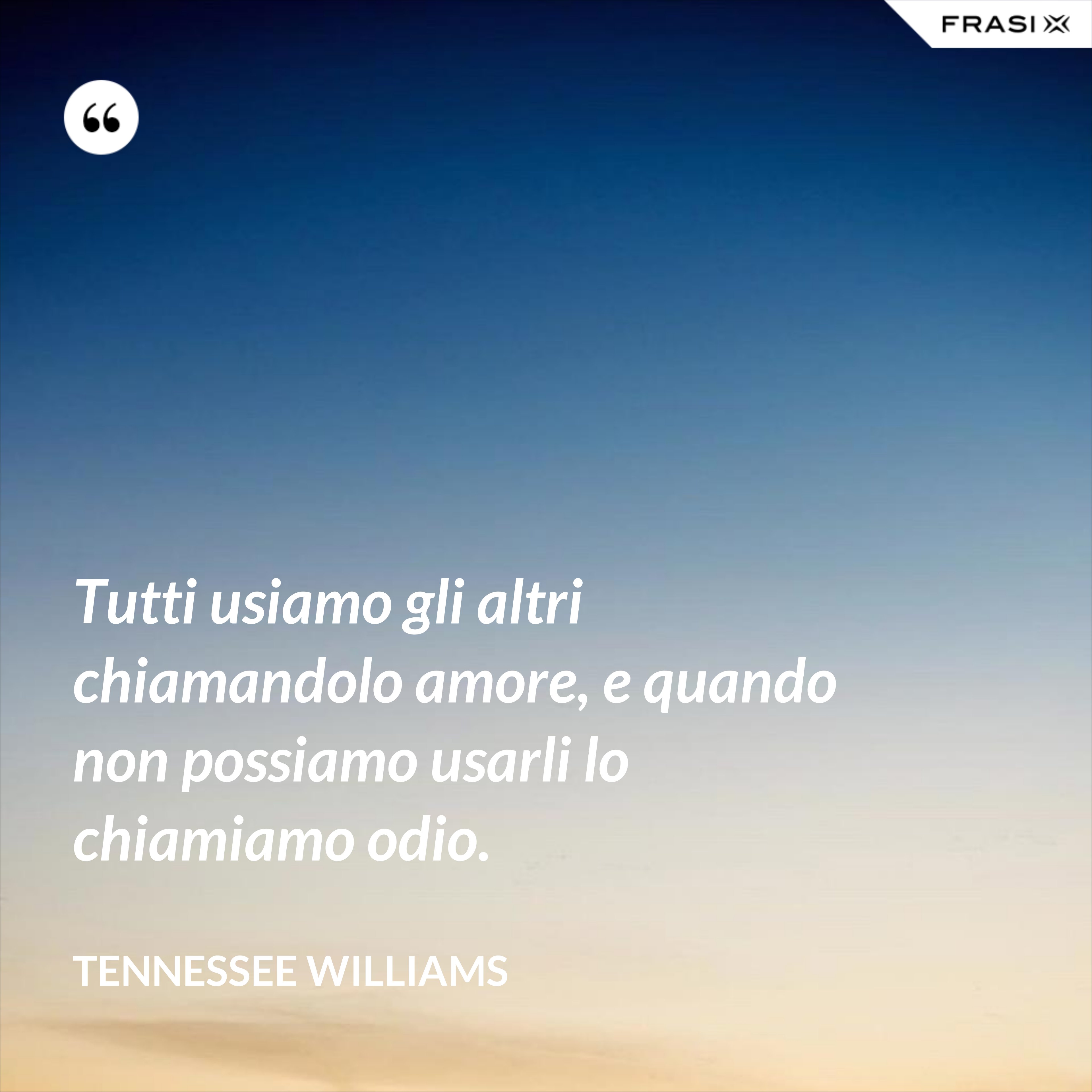 Tutti usiamo gli altri chiamandolo amore, e quando non possiamo usarli lo chiamiamo odio. - Tennessee Williams