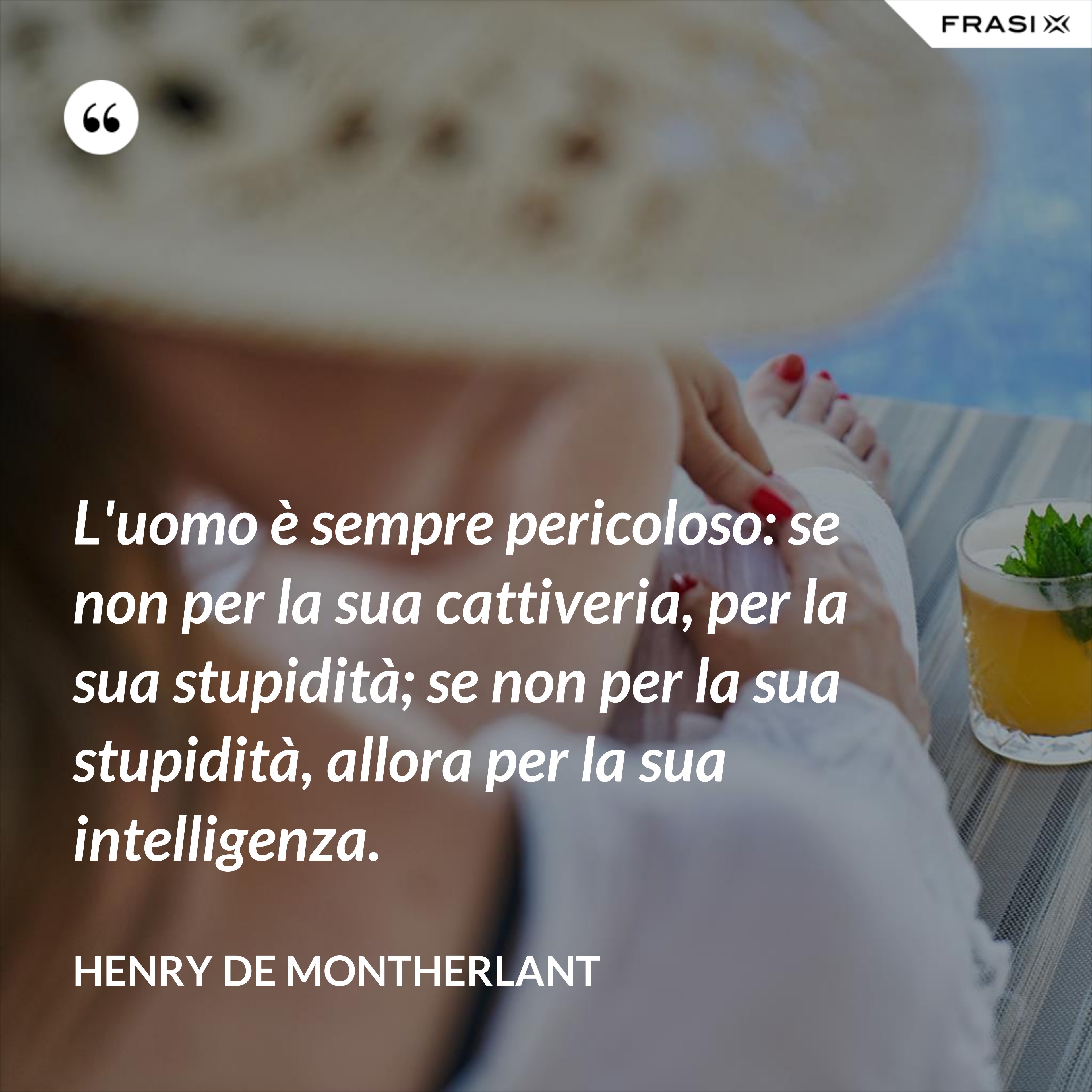 L'uomo è sempre pericoloso: se non per la sua cattiveria, per la sua stupidità; se non per la sua stupidità, allora per la sua intelligenza. - Henry de Montherlant