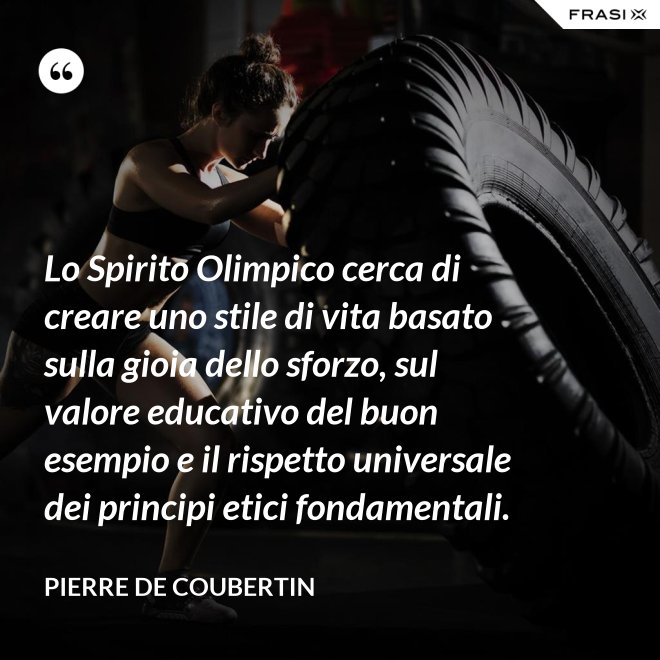 Lo Spirito Olimpico cerca di creare uno stile di vita basato sulla gioia dello sforzo, sul valore educativo del buon esempio e il rispetto universale dei principi etici fondamentali. - Pierre de Coubertin