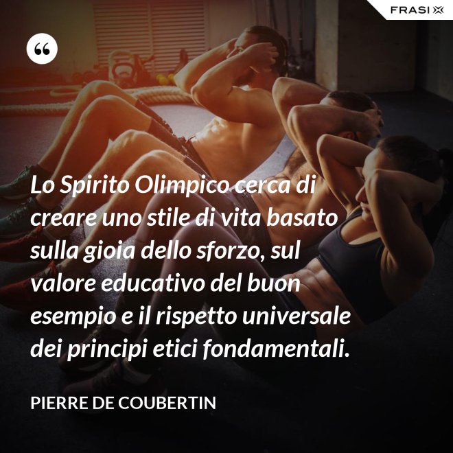 Lo Spirito Olimpico cerca di creare uno stile di vita basato sulla gioia dello sforzo, sul valore educativo del buon esempio e il rispetto universale dei principi etici fondamentali. - Pierre de Coubertin