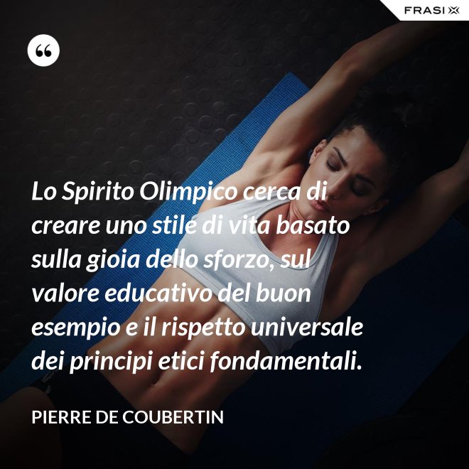 Lo Spirito Olimpico cerca di creare uno stile di vita basato sulla gioia dello sforzo, sul valore educativo del buon esempio e il rispetto universale dei principi etici fondamentali. - Pierre de Coubertin