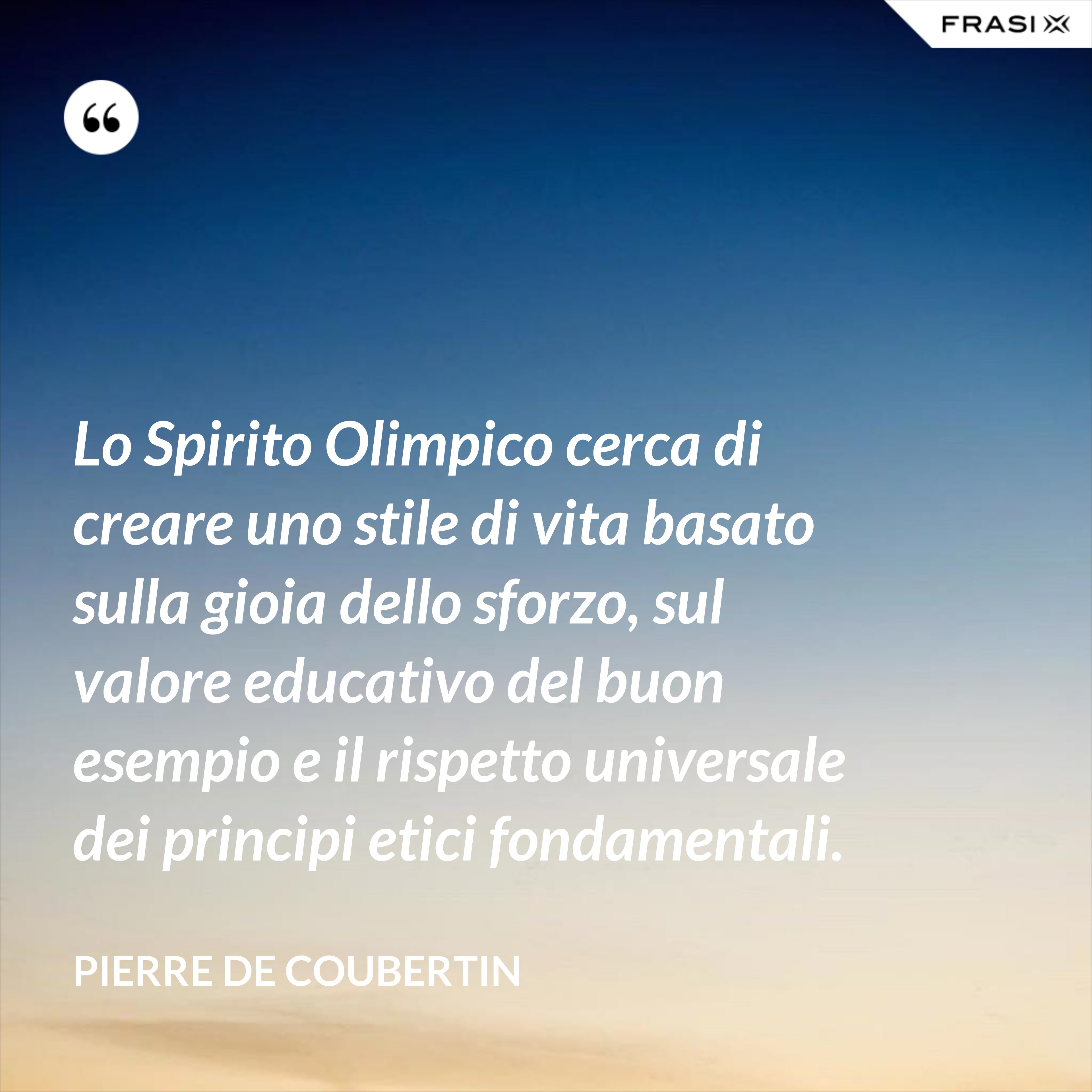 Lo Spirito Olimpico cerca di creare uno stile di vita basato sulla gioia dello sforzo, sul valore educativo del buon esempio e il rispetto universale dei principi etici fondamentali. - Pierre de Coubertin