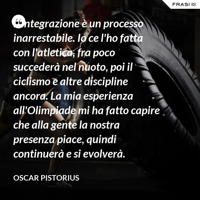 L'integrazione è un processo inarrestabile. Io ce l'ho fatta con l'atletica, fra poco succederà nel nuoto, poi il ciclismo e altre discipline ancora. La mia esperienza all'Olimpiade mi ha fatto capire che alla gente la nostra presenza piace, quindi continuerà e si evolverà. - Oscar Pistorius
