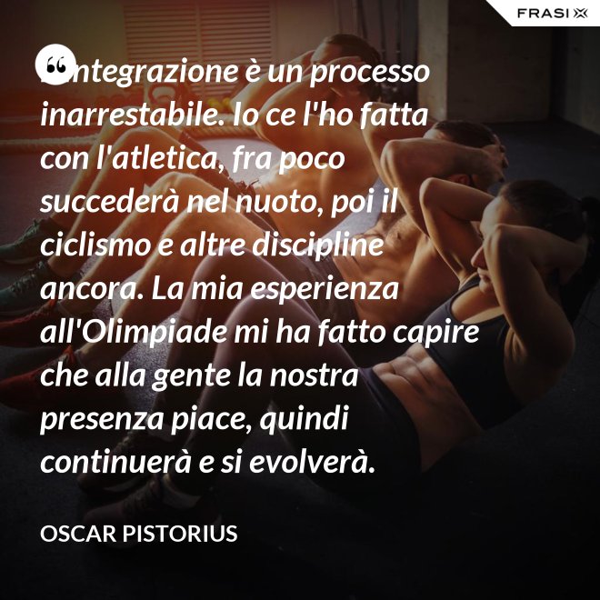 L'integrazione è un processo inarrestabile. Io ce l'ho fatta con l'atletica, fra poco succederà nel nuoto, poi il ciclismo e altre discipline ancora. La mia esperienza all'Olimpiade mi ha fatto capire che alla gente la nostra presenza piace, quindi continuerà e si evolverà. - Oscar Pistorius