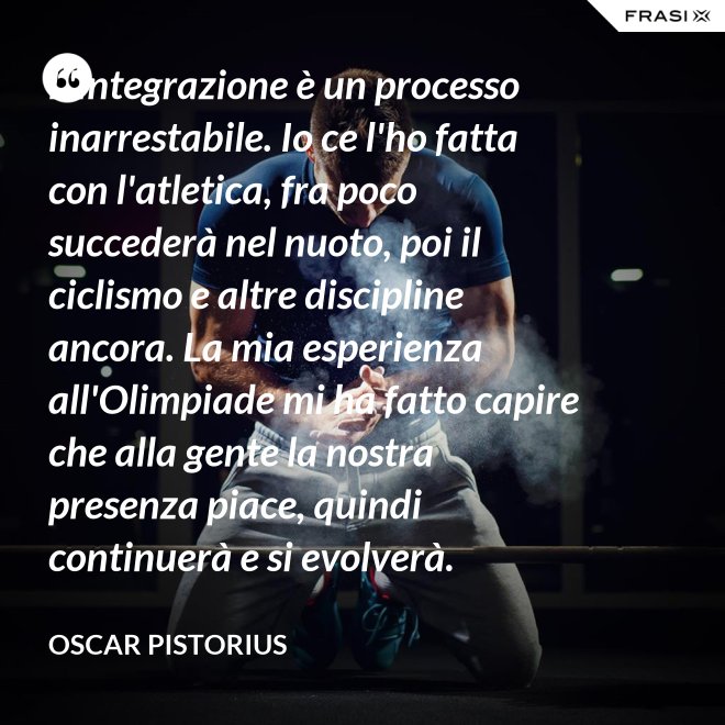 L'integrazione è un processo inarrestabile. Io ce l'ho fatta con l'atletica, fra poco succederà nel nuoto, poi il ciclismo e altre discipline ancora. La mia esperienza all'Olimpiade mi ha fatto capire che alla gente la nostra presenza piace, quindi continuerà e si evolverà. - Oscar Pistorius