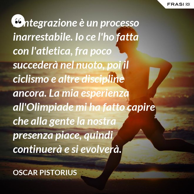 L'integrazione è un processo inarrestabile. Io ce l'ho fatta con l'atletica, fra poco succederà nel nuoto, poi il ciclismo e altre discipline ancora. La mia esperienza all'Olimpiade mi ha fatto capire che alla gente la nostra presenza piace, quindi continuerà e si evolverà. - Oscar Pistorius