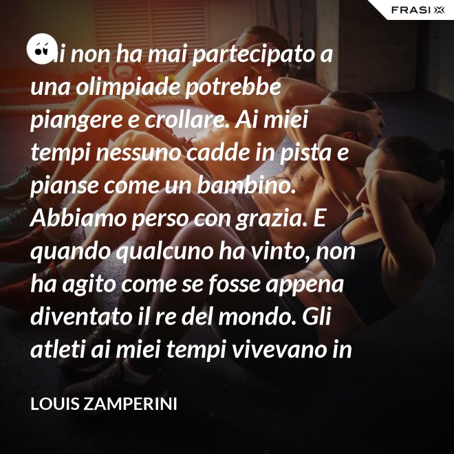 Chi non ha mai partecipato a una olimpiade potrebbe piangere e crollare. Ai miei tempi nessuno cadde in pista e pianse come un bambino. Abbiamo perso con grazia. E quando qualcuno ha vinto, non ha agito come se fosse appena diventato il re del mondo. Gli atleti ai miei tempi vivevano in modo semplice e umile le vittorie. - Louis Zamperini