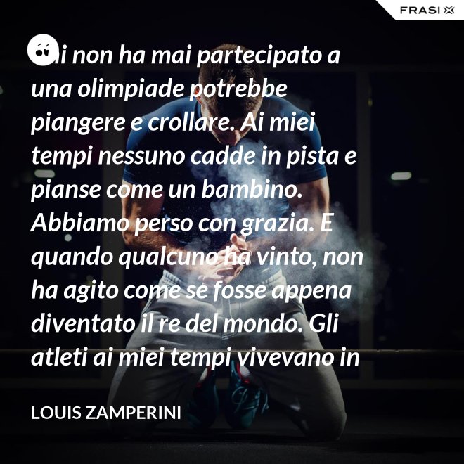 Chi non ha mai partecipato a una olimpiade potrebbe piangere e crollare. Ai miei tempi nessuno cadde in pista e pianse come un bambino. Abbiamo perso con grazia. E quando qualcuno ha vinto, non ha agito come se fosse appena diventato il re del mondo. Gli atleti ai miei tempi vivevano in modo semplice e umile le vittorie. - Louis Zamperini