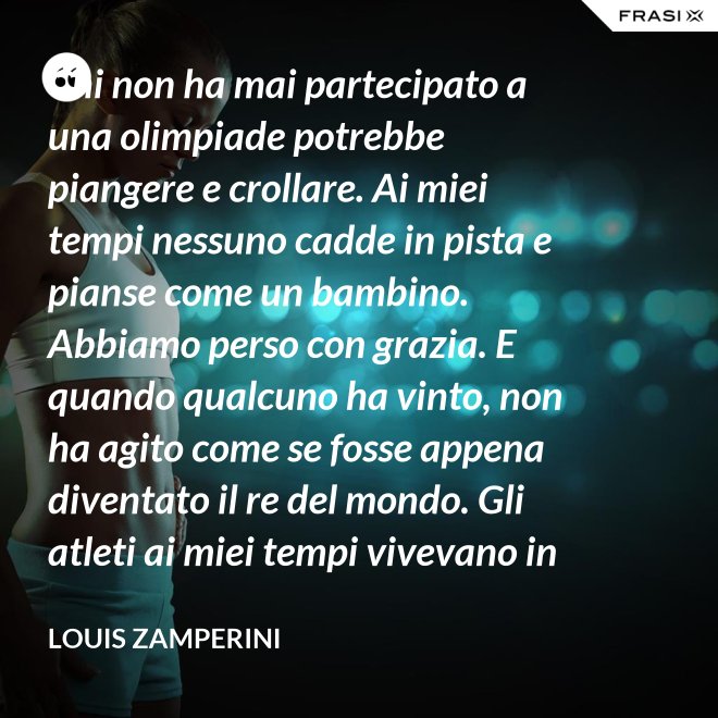 Chi non ha mai partecipato a una olimpiade potrebbe piangere e crollare. Ai miei tempi nessuno cadde in pista e pianse come un bambino. Abbiamo perso con grazia. E quando qualcuno ha vinto, non ha agito come se fosse appena diventato il re del mondo. Gli atleti ai miei tempi vivevano in modo semplice e umile le vittorie. - Louis Zamperini