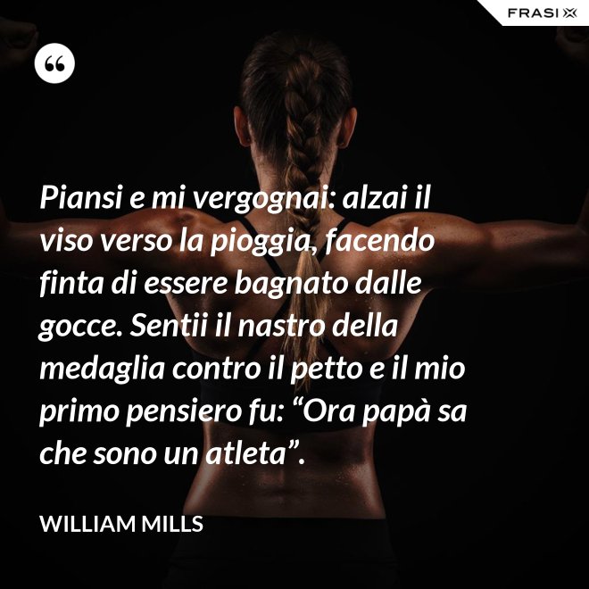 Piansi e mi vergognai: alzai il viso verso la pioggia, facendo finta di essere bagnato dalle gocce. Sentii il nastro della medaglia contro il petto e il mio primo pensiero fu: “Ora papà sa che sono un atleta”. - William Mills
