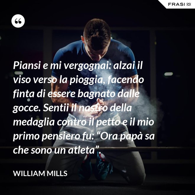 Piansi e mi vergognai: alzai il viso verso la pioggia, facendo finta di essere bagnato dalle gocce. Sentii il nastro della medaglia contro il petto e il mio primo pensiero fu: “Ora papà sa che sono un atleta”. - William Mills