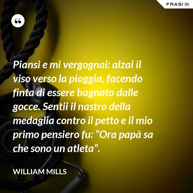 Piansi e mi vergognai: alzai il viso verso la pioggia, facendo finta di essere bagnato dalle gocce. Sentii il nastro della medaglia contro il petto e il mio primo pensiero fu: “Ora papà sa che sono un atleta”. - William Mills