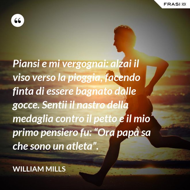 Piansi e mi vergognai: alzai il viso verso la pioggia, facendo finta di essere bagnato dalle gocce. Sentii il nastro della medaglia contro il petto e il mio primo pensiero fu: “Ora papà sa che sono un atleta”. - William Mills
