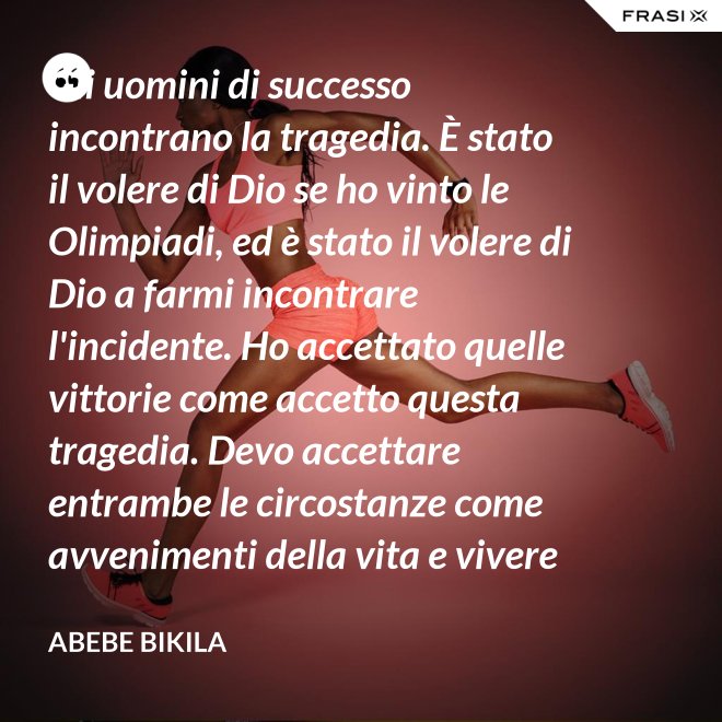 Gli uomini di successo incontrano la tragedia. È stato il volere di Dio se ho vinto le Olimpiadi, ed è stato il volere di Dio a farmi incontrare l'incidente. Ho accettato quelle vittorie come accetto questa tragedia. Devo accettare entrambe le circostanze come avvenimenti della vita e vivere felicemente. - Abebe Bikila
