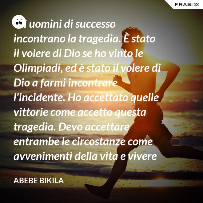 Gli uomini di successo incontrano la tragedia. È stato il volere di Dio se ho vinto le Olimpiadi, ed è stato il volere di Dio a farmi incontrare l'incidente. Ho accettato quelle vittorie come accetto questa tragedia. Devo accettare entrambe le circostanze come avvenimenti della vita e vivere felicemente. - Abebe Bikila