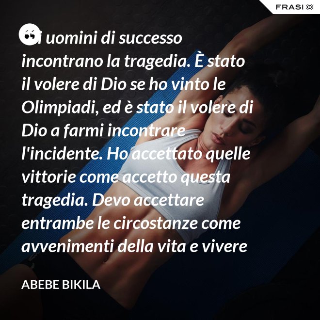 Gli uomini di successo incontrano la tragedia. È stato il volere di Dio se ho vinto le Olimpiadi, ed è stato il volere di Dio a farmi incontrare l'incidente. Ho accettato quelle vittorie come accetto questa tragedia. Devo accettare entrambe le circostanze come avvenimenti della vita e vivere felicemente. - Abebe Bikila