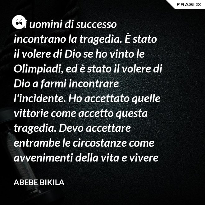 Gli uomini di successo incontrano la tragedia. È stato il volere di Dio se ho vinto le Olimpiadi, ed è stato il volere di Dio a farmi incontrare l'incidente. Ho accettato quelle vittorie come accetto questa tragedia. Devo accettare entrambe le circostanze come avvenimenti della vita e vivere felicemente. - Abebe Bikila