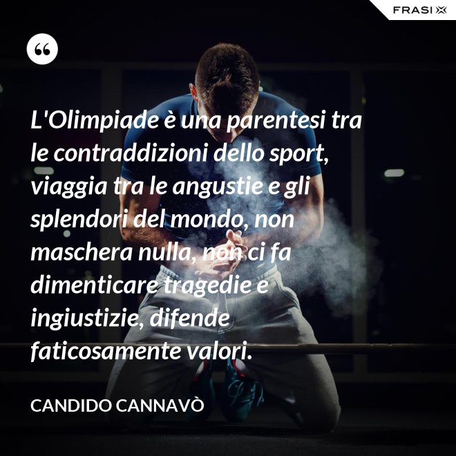 L'Olimpiade è una parentesi tra le contraddizioni dello sport, viaggia tra le angustie e gli splendori del mondo, non maschera nulla, non ci fa dimenticare tragedie e ingiustizie, difende faticosamente valori. - Candido Cannavò