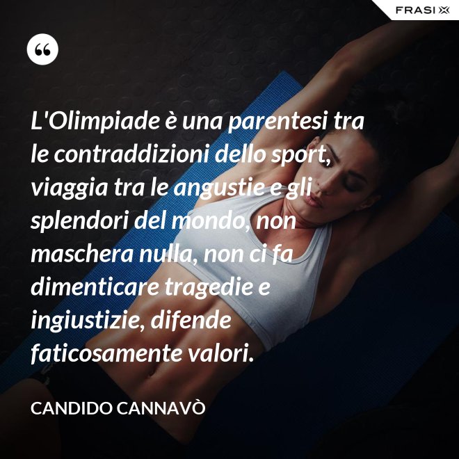 L'Olimpiade è una parentesi tra le contraddizioni dello sport, viaggia tra le angustie e gli splendori del mondo, non maschera nulla, non ci fa dimenticare tragedie e ingiustizie, difende faticosamente valori. - Candido Cannavò