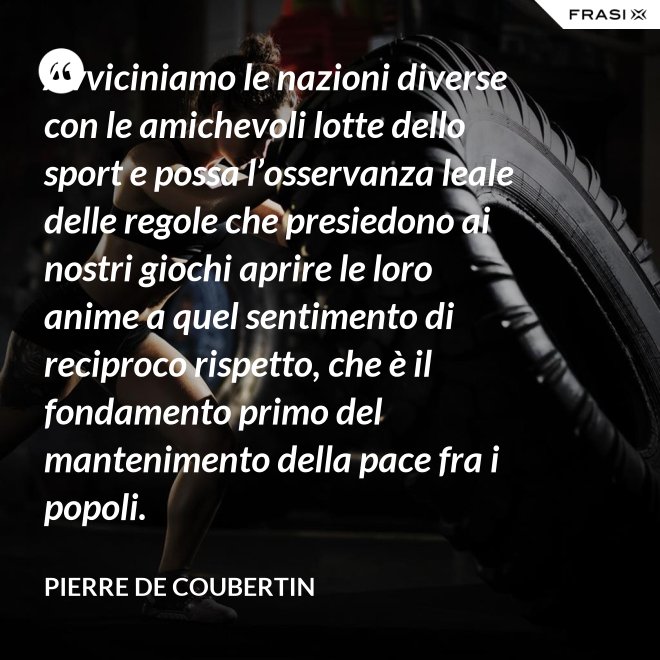 Avviciniamo le nazioni diverse con le amichevoli lotte dello sport e possa l’osservanza leale delle regole che presiedono ai nostri giochi aprire le loro anime a quel sentimento di reciproco rispetto, che è il fondamento primo del mantenimento della pace fra i popoli. - Pierre de Coubertin