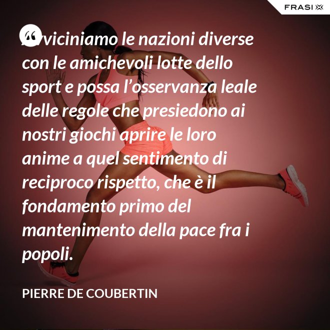 Avviciniamo le nazioni diverse con le amichevoli lotte dello sport e possa l’osservanza leale delle regole che presiedono ai nostri giochi aprire le loro anime a quel sentimento di reciproco rispetto, che è il fondamento primo del mantenimento della pace fra i popoli. - Pierre de Coubertin