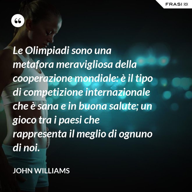 Le Olimpiadi sono una metafora meravigliosa della cooperazione mondiale: è il tipo di competizione internazionale che è sana e in buona salute; un gioco tra i paesi che rappresenta il meglio di ognuno di noi. - John Williams