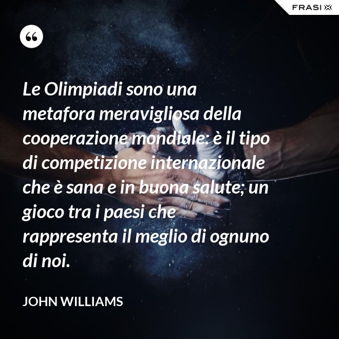 Le Olimpiadi sono una metafora meravigliosa della cooperazione mondiale: è il tipo di competizione internazionale che è sana e in buona salute; un gioco tra i paesi che rappresenta il meglio di ognuno di noi. - John Williams