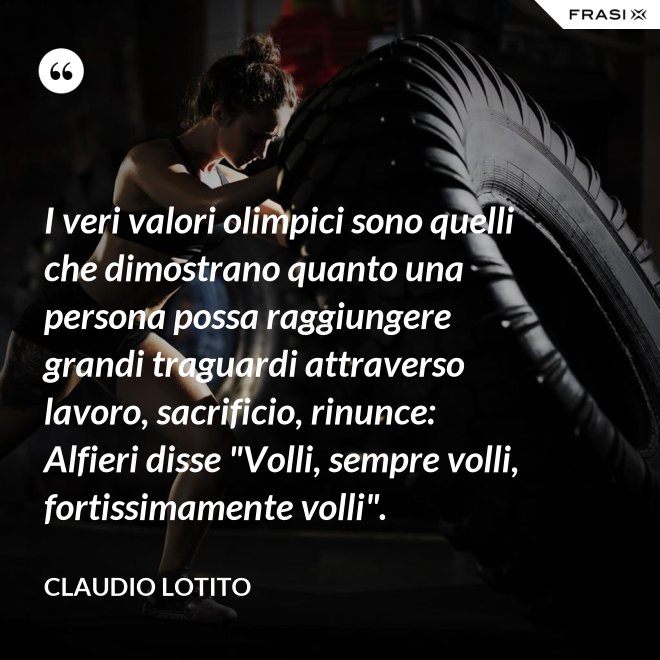 I veri valori olimpici sono quelli che dimostrano quanto una persona possa raggiungere grandi traguardi attraverso lavoro, sacrificio, rinunce: Alfieri disse "Volli, sempre volli, fortissimamente volli". - Claudio Lotito