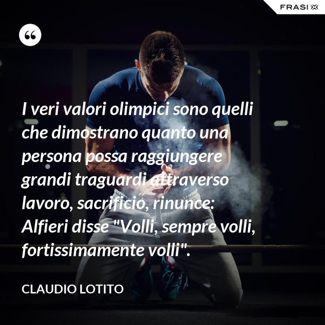 I veri valori olimpici sono quelli che dimostrano quanto una persona possa raggiungere grandi traguardi attraverso lavoro, sacrificio, rinunce: Alfieri disse "Volli, sempre volli, fortissimamente volli". - Claudio Lotito