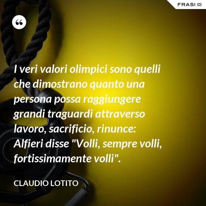 I veri valori olimpici sono quelli che dimostrano quanto una persona possa raggiungere grandi traguardi attraverso lavoro, sacrificio, rinunce: Alfieri disse "Volli, sempre volli, fortissimamente volli". - Claudio Lotito