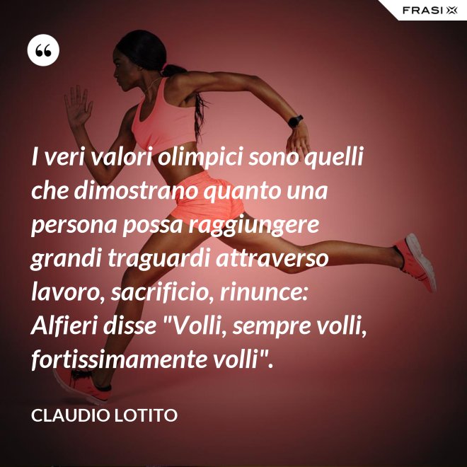 I veri valori olimpici sono quelli che dimostrano quanto una persona possa raggiungere grandi traguardi attraverso lavoro, sacrificio, rinunce: Alfieri disse "Volli, sempre volli, fortissimamente volli". - Claudio Lotito