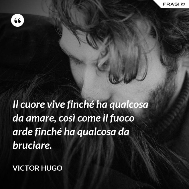 Il cuore vive finché ha qualcosa da amare, così come il fuoco arde finché ha qualcosa da bruciare. - Victor Hugo