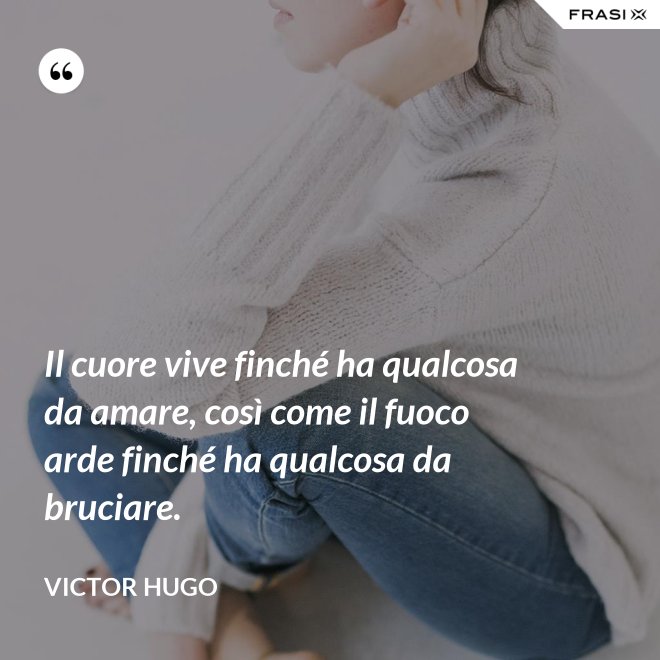 Il cuore vive finché ha qualcosa da amare, così come il fuoco arde finché ha qualcosa da bruciare. - Victor Hugo