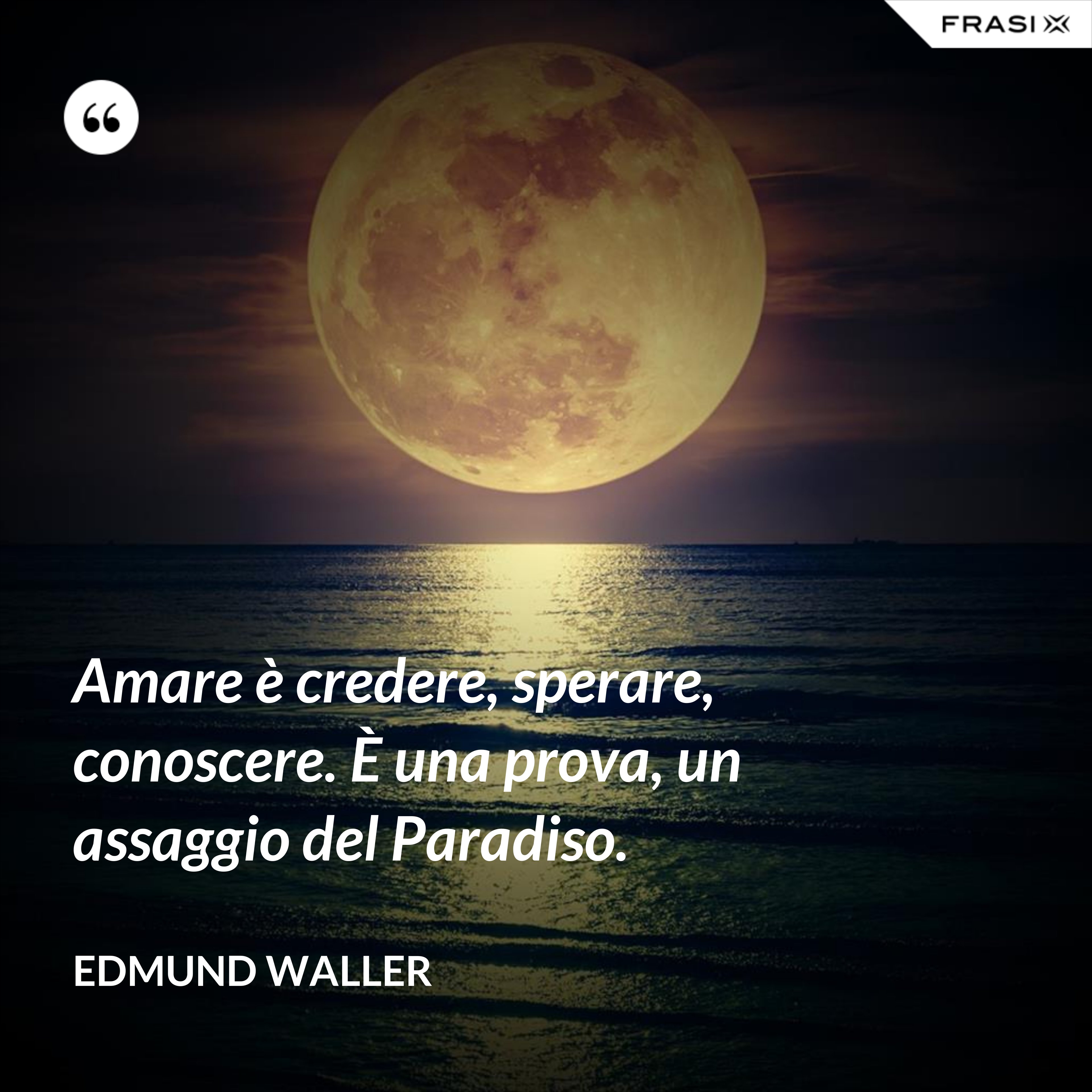 Amare è credere, sperare, conoscere. È una prova, un assaggio del Paradiso. - Edmund Waller