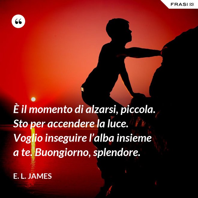È il momento di alzarsi, piccola. Sto per accendere la luce. Voglio inseguire l’alba insieme a te. Buongiorno, splendore. - E. L. James