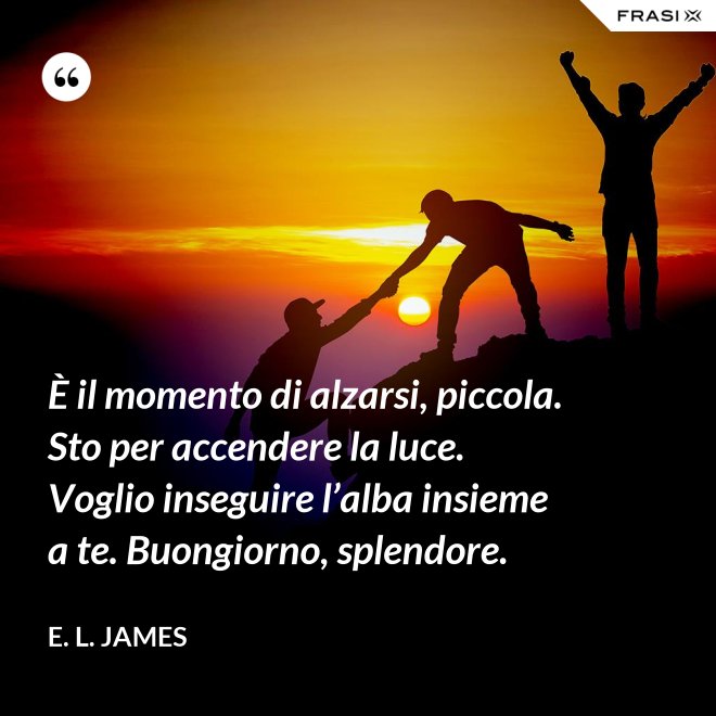 È il momento di alzarsi, piccola. Sto per accendere la luce. Voglio inseguire l’alba insieme a te. Buongiorno, splendore. - E. L. James