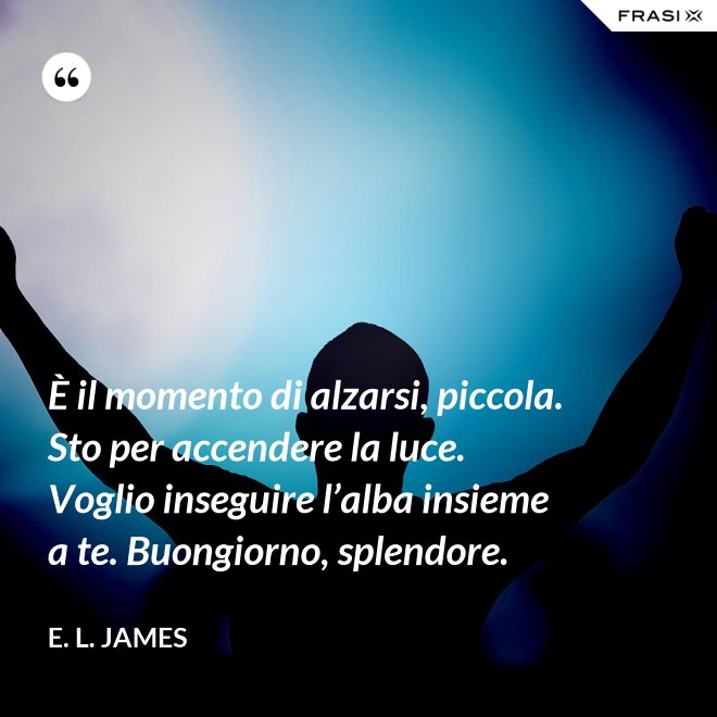 È il momento di alzarsi, piccola. Sto per accendere la luce. Voglio inseguire l’alba insieme a te. Buongiorno, splendore. - E. L. James